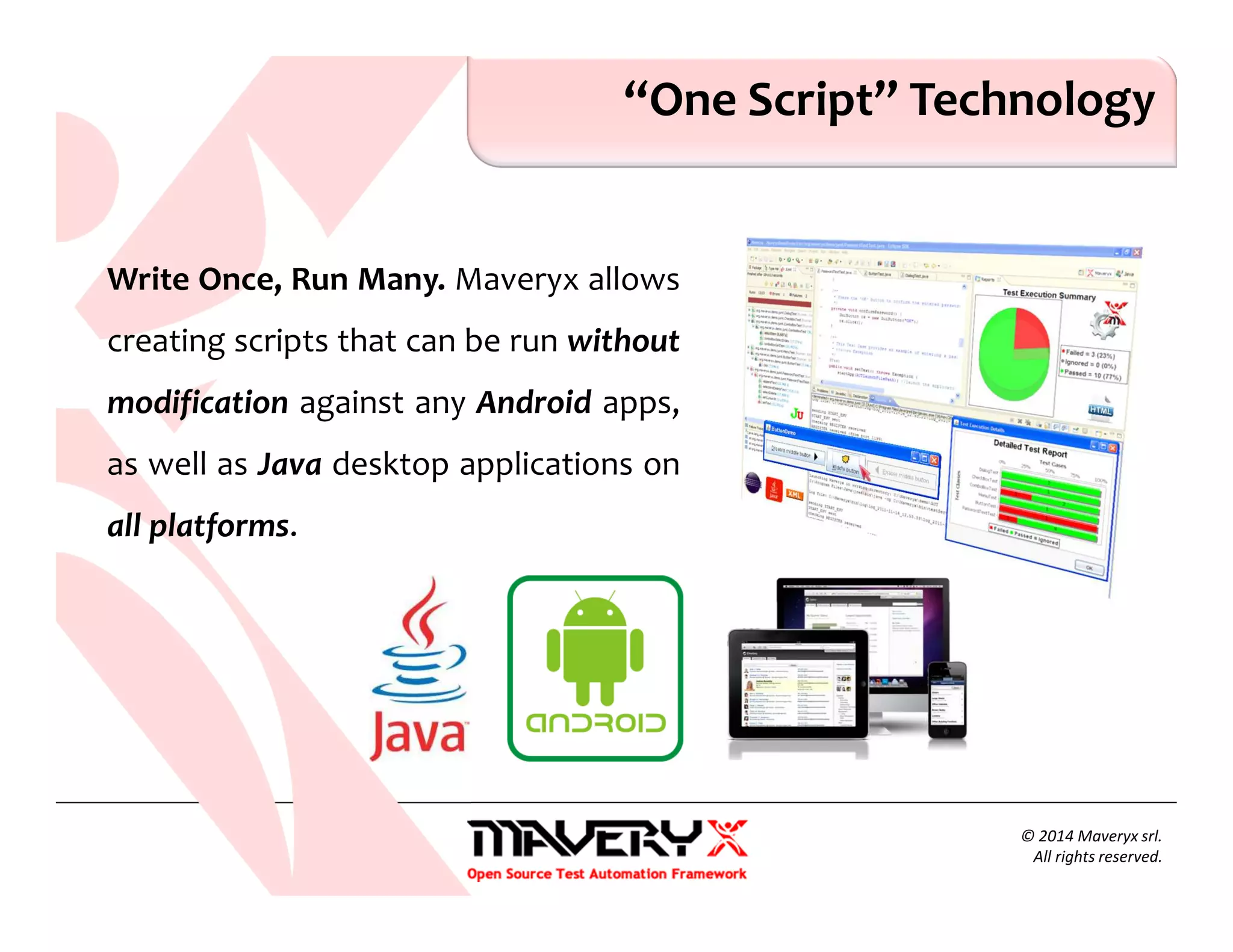 © 2014 Maveryx srl.
All rights reserved.
“One Script” Technology
Write Once, Run Many. Maveryx allows
creating scripts that can be run without
modification against any Android apps,
as well as Java desktop applications on
all platforms.
 