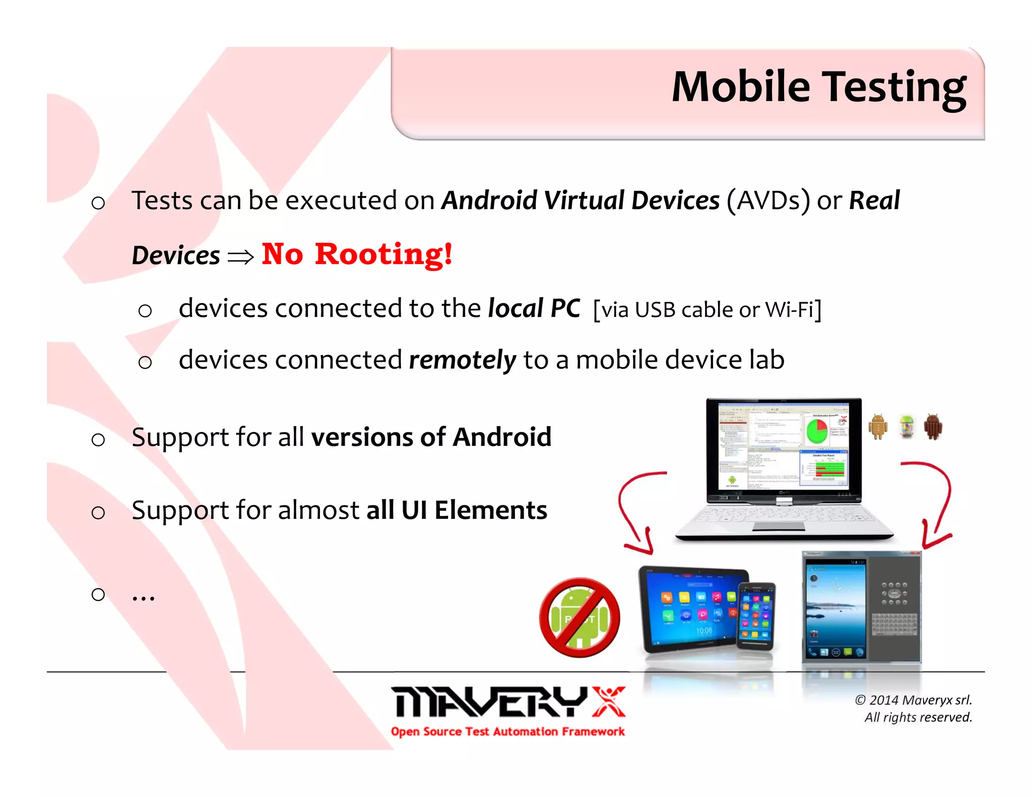 o Tests can be executed on Android Virtual Devices (AVDs) or Real
Devices ⇒ No Rooting!
o devices connected to the local PC [via USB cable or Wi-Fi]
o devices connected remotely to a mobile device lab
o Support for all versions of Android
o Support for almost all UI Elements
o …
© 2014 Maveryx srl.
All rights reserved.
Mobile Testing
 