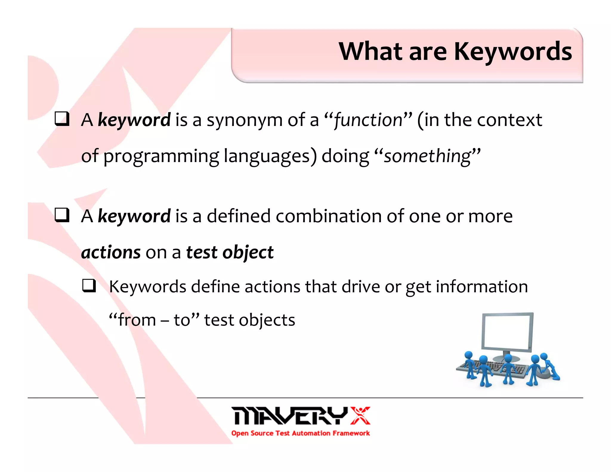 What are Keywords
A keyword is a synonym of a “function” (in the context
of programming languages) doing “something”
A keyword is a defined combination of one or more
actions on a test object
Keywords define actions that drive or get information
“from – to” test objects
 