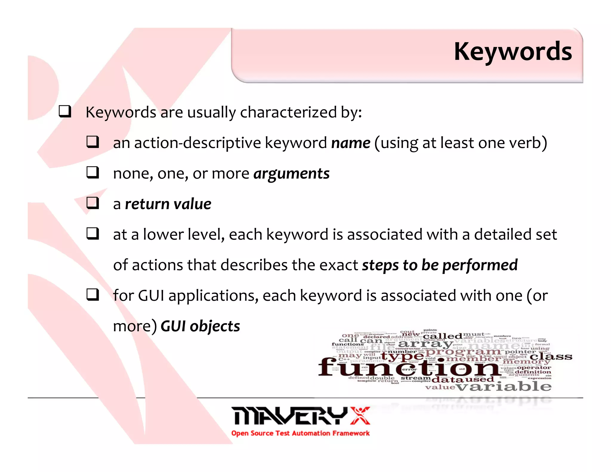 Keywords
Keywords are usually characterized by:
an action-descriptive keyword name (using at least one verb)
none, one, or more arguments
a return value
at a lower level, each keyword is associated with a detailed set
of actions that describes the exact steps to be performed
for GUI applications, each keyword is associated with one (or
more) GUI objects
 