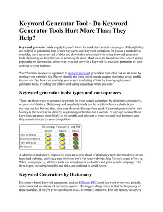 Keyword Generator Tool - Do Keyword Generator Tools Hurt More Than They Help? Keyword generator tools supply keyword ideas for marketers' search campaigns. Although they are helpful in generating lots of new keywords and keyword variations for you as a marketer to consider, there are a myriad of risks and downsides associated with using keyword generator tools depending on how the tool is returning its data. Most tools are based on either search query popularity or dictionaries; either way, you end up with a keyword list that isn't particular to your website or your business. WordStream's innovative approach to website keyword generation turns this risk on its head by mining your website's log files to identify the long tail of search queries that bring actual traffic to your site. So, how can you help your search marketing efforts by leveraging keyword generator tools, avoiding the pitfalls and taking advantage when you can? Keyword generator tools: types and consequences There are three ways to generate keywords for your search campaign: by dictionary, popularity, or your site's history. Dictionary and popularity tools can be helpful when a website is just starting out, but beyond that, they may do more damage than good. Keyword generation by web history is the best way to identify keyword opportunities for a website of any age because these keywords are much more likely to be specific and relevant to your site and your business, and they remain unseen by your competitors. As demonstrated above, popularity tools are a step ahead of dictionary tools for brand new or un-launched websites, and since new websites don't yet have web logs, log file tools aren't effective. When used properly, all three tools can complement each other and your search campaign. The three types, including benefits and risks, are outlined in detail below. Keyword Generators by Dictionary Dictionary-based keyword generators, such as Efficient PPC, emit keyword synonyms, plurals, and re-ordered variations of current keywords. The biggest danger here is that the frequency of these searches, if they're ever searched on at all, is entirely unknown. For this reason, the above figure warns against using dictionary based tools for any serious keyword research; keywords are generated by a computer, not by concrete search data. What's more, just because a word is a synonym of a keyword doesn't mean you should start bidding on it. For example, entering "
apple computers"
 into one such dictionary keyword generator produces keywords like "
apple pie"
 and references to New York City as the "
Big Apple."
 No matter what your business, a dictionary is bound to return similar words that will only detract from your search performance. Lastly, once you have all these keywords, you still need to sort through, organize, and group them into something actionable before they are of any help. Here, searching for and segmenting new keywords becomes a periodic chore. So, using a dictionary-based keyword generator tool has many negative consequences, including: High Likelihood of Irrelevance: Just because a word is a synonym of your current keyword doesn't mean it's relevant to your business, so it's likely you'll end up with an array of junk keywords. "
Fake"
 Data: Keywords are provided by a computer and aren't contingent on actual searches. This means you could waste a lot of time on keywords and corresponding ads that will rarely or never be seen. Lack of Market Insight: Dictionaries cannot provide insight into current search query trends and the state of the market. No Ability to Take Action: Once you have these keywords, your work is far from done. You now have to sort through, organize and edit them into something useful before you can add any new keywords to your search campaign. Generally, be wary of dictionary keyword generator tools because they're not much more than just that--a dictionary. It's better to use a popularity-based tool so you can see actual search queries and avoid the computer's errors, right? Don't be so sure... Keyword Generators by Popularity Popularity-based generators, like Keyword Discovery or Google's free suggestion tool, are generally considered a step above dictionary-based keywords because their suggestions are based on actual searches. If your website just launched, or is just about to launch, these tools can be a helpful starting point to provide ideas for both search and content. If you are in such a position, you can use WordStream's keyword suggestion tool, which provides all the functionality of Google's keyword generator tool but a lot more. You can generate a list of keyword suggestions around a word, phrase or URL, modify the terms if desired, and import them directly into your keyword management system at the click of a button. No more bothering with transferring all the data to a spreadsheet, and then wondering what to do with it. You can then use this keyword data as a starting point and build it up with better methods. Remember, just because a keyword is popular and a traditional keyword tool deems it similar to the keyword you entered, it's not necessarily appropriate for your website. Also, like dictionary-based keyword generators, these keywords are widely available and offered up to anyone else using the tool, so you may find yourself competing for more and more keywords with advertisers promoting similar products. By definition, popularity-based tools also completely ignore the long tail of search. The long tail constitutes the majority of search queries and these keywords tend to result in higher return on investment (ROI). By focusing on the most popular searches, not only are you discovering the keywords with the most competition, which generally means higher cost per click (CPC), you're also neglecting the more specific, long-tail queries and subsequent warm leads. By using popularity-based keyword generators, you're susceptible to risks such as: Increased Cost and Keyword Competition: Popular keywords tend to have the highest advertiser competition, which produces higher CPC and/or lower ad position. No Long-Tail Keywords: Long-tail keywords make up the majority of search queries and they tend to convert better than general keywords--a search campaign comprised of the more common keywords consequently neglects most of the market. Frequent Maintenance: Popularity-based keyword generators can provide good insight into the current market, but markets change everyday. In order to keep an eye on search trends, you would have to use the tool periodically. Irrelevant Results: Like dictionary-based keyword generators, popularity-based generators return synonyms of your current keywords, which doesn't guarantee relevancy. After reading the potential consequences of dictionary- and popularity-based keyword generators, the question then becomes: Why base your keyword list on the suggestion of something that doesn't know anything about your business? Instead, why not base your keyword list on searches that people actually use to find and click through to land on your actual website? Keyword Generators by Web Log Files WordStream's log-based Keyword Discovery Tool allows you to tap into your personal web files, indicating how people search for and find your specific site. This next-generation keyword generator provides a powerful and personal keyword list for your own website and business, greatly increasing likelihood of keyword relevancy and highlighting your long-tail opportunity. The best part is that together with WordStream's JavaScript feature, your account grows perpetually and automatically, and keywords are sorted, organized, and ready for action. Unlike the other tools above, WordStream provides: Continuous Keyword Suggestion: Each day, new keywords that people searched for to land on your website are automatically added to your WordStream keyword database. This allows accurate insight into current search trends and market fluctuation. Automatic Keyword Organization and Segmentation: These new keywords are grouped by rules and filters you've already defined, so keywords are organized for you before you even log in to your WordStream account. Long-Tail Insight: By adding search queries to your keyword database, WordStream is the perfect long-tail keyword tool. It allows you to visualize your long tail, increasing insight into your keywords and their relevancy for a better overall performance. Negative Keyword Recommendations: While analyzing and organizing your keywords, WordStream suggests negative keywords so your search campaign is as optimized as possible. An Actionable Platform: Don't worry about generating keywords, organizing them manually, then having to import them into AdWords--you can do it all from inside WordStream! WordStream has an API with Google, so that with a click of a button, all your organization and grouping flow into your AdWords account. WordStream even suggests keyword-rich ad creative to increase your productivity. Inside your WordStream account, simply hit the "
upload keywords"
 button and the below dialogue box will display. The recommended keyword generation tool allows WordStream to examine your web server log files and fill your account with personalized, relevant keywords. Finally, a keyword generator tool that knows your business and even organizes new keywords for you! WordStream: your answer to keyword generators So what does this all mean? Well, in search engine marketing, much like other areas of business and life, bigger does not always mean better. Sure, dictionary and search popularity keyword generators return an abundance of new keywords, but their job ends there. You're left to pick up the pieces, remove irrelevant keywords, and watch your Quality Score drop due to irrelevant clicks, unrelated keyword groups and ads, and too-popular keyword bids. WordStream is the only keyword generator on the market that streamlines the process by generating keywords specific only to your website and business, and increases your productivity by organizing and segmenting keywords by relevance. WordStream is with you from start to finish, from finding keywords, to helping you write ad text. To learn more, you can: Try WordStream Free Today Request a Live Demonstration Sign up for our Search Marketing Webinar Subscribe to our Newsletter 