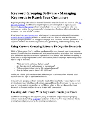 Keyword Grouping Software - Managing Keywords to Reach Your Customers Keyword grouping software could mean the difference between success and failure in your pay per click campaign. In addition to simplifying the overwhelming task of organizing your keywords, keyword grouping software actually helps you see more clearly into what your customers are looking for, so you can make better decisions about your ad spend, marketing approach, even your website’s content. WordStream's keyword management solution provides a robust suite of capabilities that take semantic keyword grouping software to a whole new level. Find out how WordStream’s keyword grouping software can bring your campaign from a massive, untamed spreadsheet to an organized interface that maximizes your relevance, productivity, and most importantly, ROI. Using Keyword Grouping Software To Organize Keywords Think of this scenario: You’re building your keyword list over time and want to maximize the amount of qualified visitors you can reach with your ad campaign. As you find time, you go into your spreadsheet and import the latest keyword data, sort through your previous data and try to make sense of everything in order to make decisions on your ad campaigns. Questions you may need to keep in mind are: Which keywords performed the best today? Are these keywords really relevant to my audience? Will my visitors be interested in this particular keyword? How do I adjust bids for these 5, 10, 1,000 ads? Before you know it, your day has slipped away and you’ve made decisions based on loose keyword data and hope as opposed to real results. Using keyword grouping software eliminates much of this uncertainty, because it places your previously unwieldy list of keywords into an organized hierarchy. From here, you can see how your keywords relate to one another, so you'll know where to filter new keywords, which keywords to eliminate, and how to move forward with your content. Creating Ad Groups With Keyword Grouping Software In addition to helping you stay organized, using WordStream for your keyword grouping software means that creating ad groups is just a few clicks away. You may not realize that by creating keyword groups, you’re also creating your ad groups. When it comes time to run your ad campaign in Google AdWords, there’s no guesswork. Simply select the keyword group you’d like to focus on from your WordStream keyword group tree, and right-click to convert it into an ad group. Then, you can tab over to your AdWords account right from WordStream’s interface and continue setting up your campaign. No switching between programs. Just one central hub for you and your team to work in together that embodies all of WordStream’s capabilities with the details of your Google AdWords account. How Avoiding Keyword Grouping Software Could Cost You Your Campaign When you forfeit the ability to group your keywords, you forfeit the ability to expand your campaign beyond the limits of your attention span and time. Even with a team of search marketers working with you, you can never hope to expand your keyword list into the millions and expect to be able to manage them all consistently and continuously. If you don't use a keyword grouping tool, you’re not allowing your search marketing team to grow and get the best results for yourself or your customers. Without keyword grouping software, you’re on your own and you’ll end up: Sacrificing Quality Score: Poorly organized ad groups are a no-no in Google. Lowering your CTR: Basing your ad text on scattered, unreliable data hurts your relevance and reduces click-through. Losing Money: Bidding on keywords that may not apply to you or your customers will squander your campaign budget. Missing Opportunities: Other tools don't provide continuous long-tail keyword suggestions and the power to keep them organized. Keyword grouping software gives you the ability to turn a very large keyword list into a manageable plan of attack, helping you to avoid these pitfalls. Try WordStream Keyword Grouping Software Free We've shown you how easy it is to stay organized and integrate keyword grouping with your AdWords campaign. Now it's time to start improving your relevance, click-through rate and Quality Score today with the help of WordStream's keyword grouping software. Try WordStream Free Today 