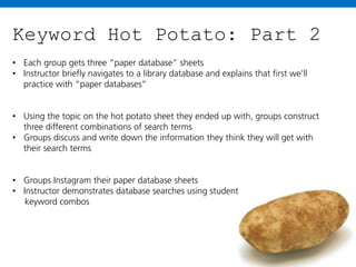 Keyword Hot Potato: Part 2
• Each group gets three “paper database” sheets
• Instructor briefly navigates to a library database and explains that first we’ll
practice with “paper databases”
• Using the topic on the hot potato sheet they ended up with, groups construct
three different combinations of search terms
• Groups discuss and write down the information they think they will get with
their search terms
• Groups Instagram their paper database sheets
• Instructor demonstrates database searches using student
keyword combos

 