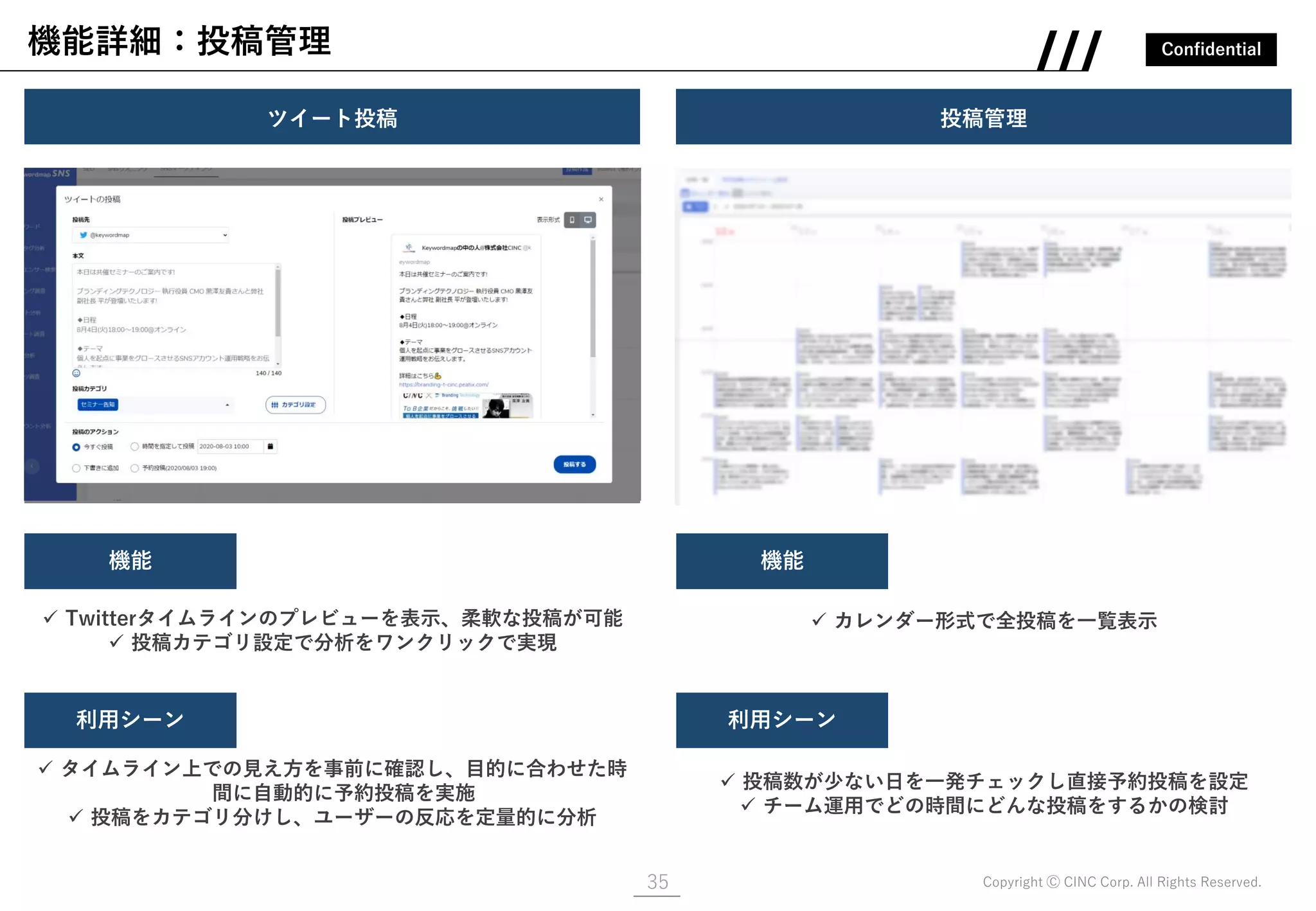 Confidential
Copyright Ⓒ CINC Corp. All Rights Reserved.
機能詳細：投稿管理
35
ツイート投稿
画像
✓ Twitterタイムラインのプレビューを表示、柔軟な投稿が可能
✓ 投稿カテゴリ設定で分析をワンクリックで実現
機能
利用シーン
✓ タイムライン上での見え方を事前に確認し、目的に合わせた時
間に自動的に予約投稿を実施
✓ 投稿をカテゴリ分けし、ユーザーの反応を定量的に分析
投稿管理
画像
✓ カレンダー形式で全投稿を一覧表示
機能
利用シーン
✓ 投稿数が少ない日を一発チェックし直接予約投稿を設定
✓ チーム運用でどの時間にどんな投稿をするかの検討
 