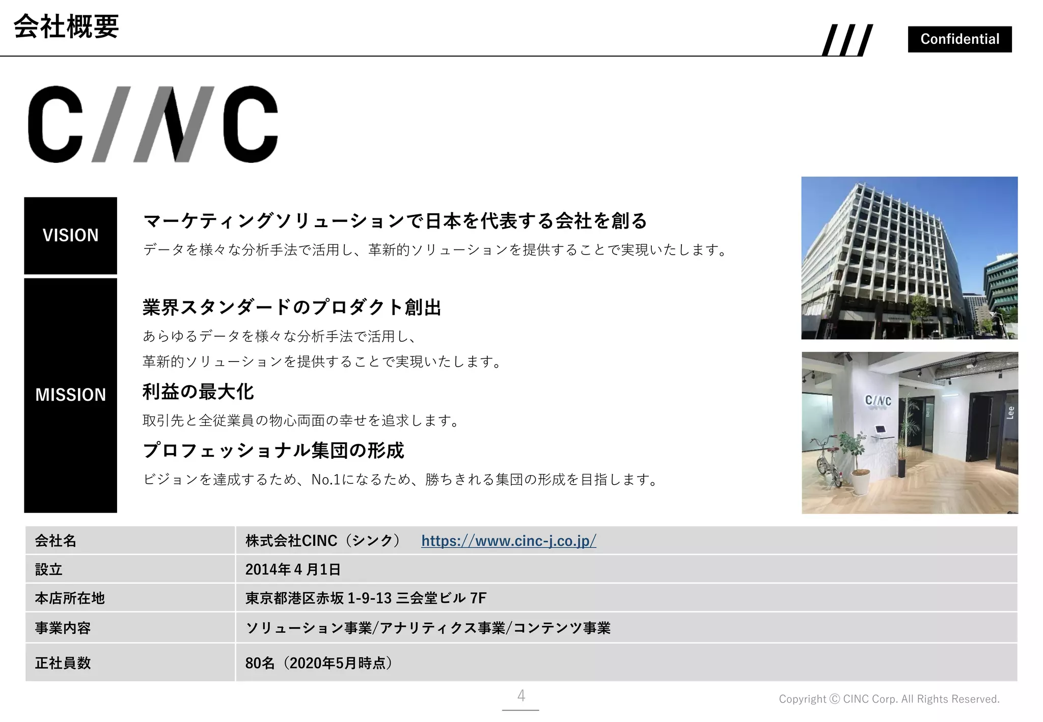 Confidential
Copyright Ⓒ CINC Corp. All Rights Reserved.
会社概要
会社名 株式会社CINC（シンク） https://www.cinc-j.co.jp/
設立 2014年４月1日
本店所在地 東京都港区赤坂 1-9-13 三会堂ビル 7F
事業内容 ソリューション事業/アナリティクス事業/コンテンツ事業
正社員数 80名（2020年5月時点）
VISION
マーケティングソリューションで日本を代表する会社を創る
データを様々な分析手法で活用し、革新的ソリューションを提供することで実現いたします。
業界スタンダードのプロダクト創出
あらゆるデータを様々な分析手法で活用し、
革新的ソリューションを提供することで実現いたします。
利益の最大化
取引先と全従業員の物心両面の幸せを追求します。
プロフェッショナル集団の形成
ビジョンを達成するため、No.1になるため、勝ちきれる集団の形成を目指します。
MISSION
4
 