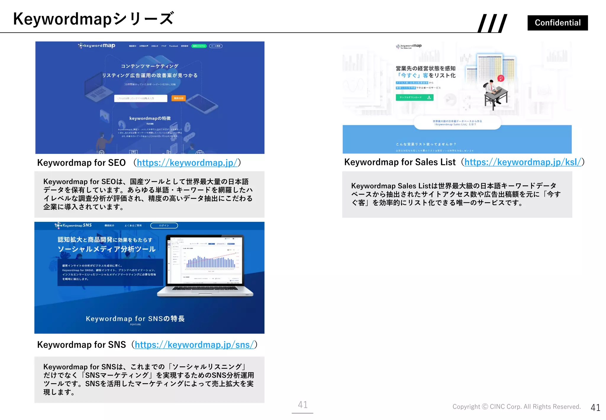 Confidential
Copyright Ⓒ CINC Corp. All Rights Reserved. 4141
Keywordmapシリーズ
Keywordmap for SEO （https://keywordmap.jp/）
Keywordmap for SNS（https://keywordmap.jp/sns/）
Keywordmap for Sales List（https://keywordmap.jp/ksl/）
Keywordmap for SNSは、これまでの「ソーシャルリスニング」
だけでなく「SNSマーケティング」を実現するためのSNS分析運用
ツールです。SNSを活用したマーケティングによって売上拡大を実
現します。
Keywordmap for SEOは、国産ツールとして世界最大量の日本語
データを保有しています。あらゆる単語・キーワードを網羅したハ
イレベルな調査分析が評価され、精度の高いデータ抽出にこだわる
企業に導入されています。
Keywordmap Sales Listは世界最大級の日本語キーワードデータ
ベースから抽出されたサイトアクセス数や広告出稿額を元に「今す
ぐ客」を効率的にリスト化できる唯一のサービスです。
 