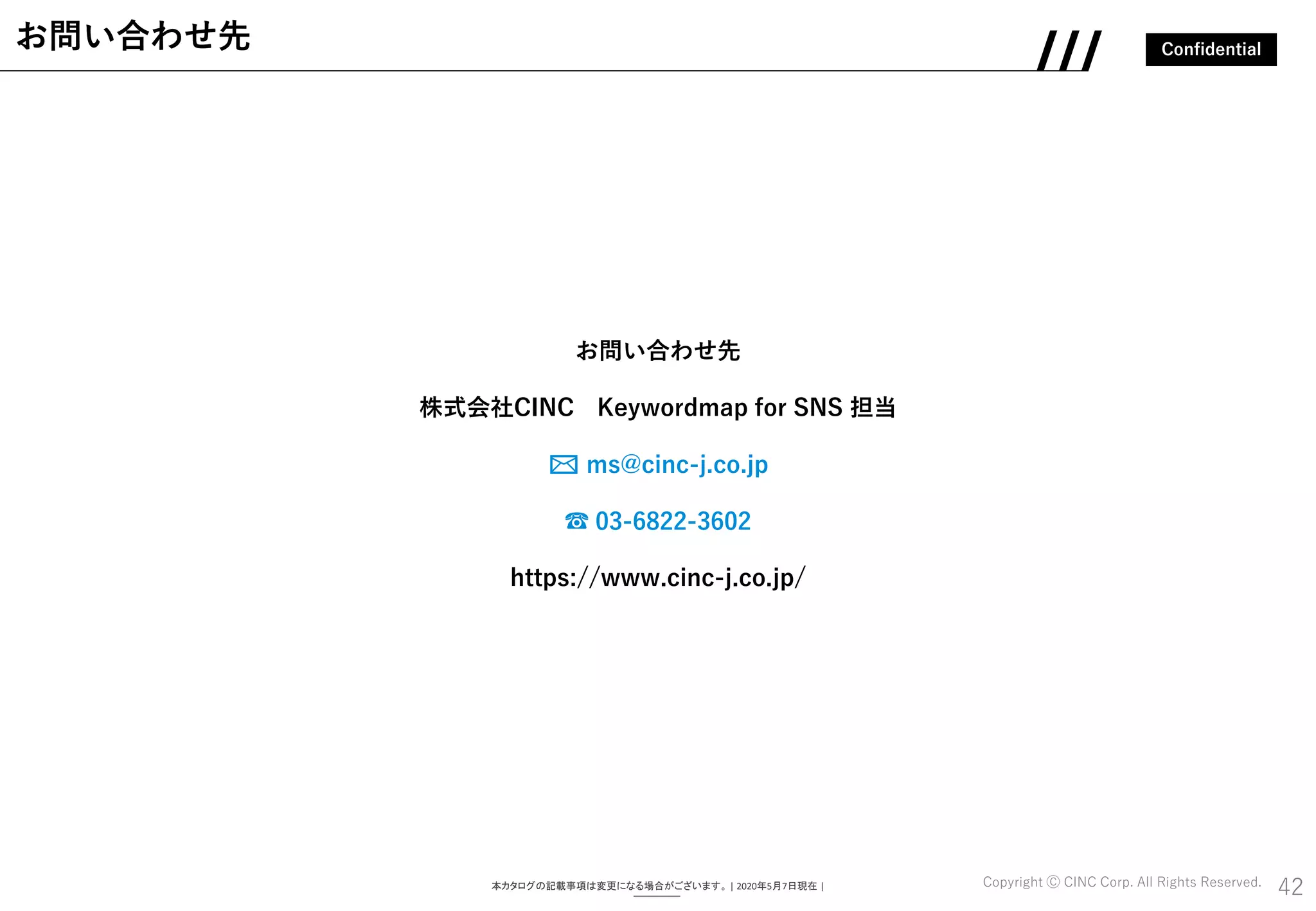 Confidential
Copyright Ⓒ CINC Corp. All Rights Reserved.
お問い合わせ先
株式会社CINC Keywordmap for SNS 担当
✉ ms@cinc-j.co.jp
☎ 03-6822-3602
https://www.cinc-j.co.jp/
42
お問い合わせ先
本カタログの記載事項は変更になる場合がございます。 | 2020年5月7日現在 |
 