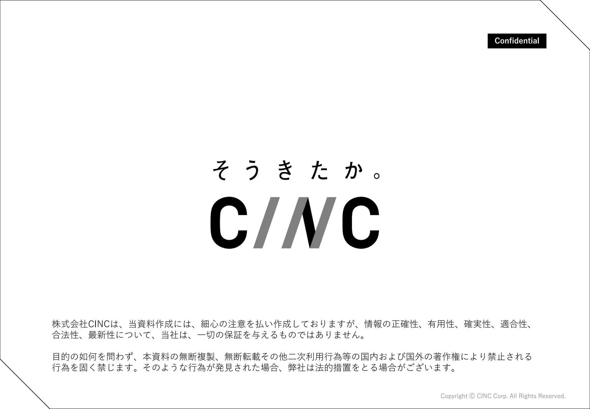 株式会社CINCは、当資料作成には、細心の注意を払い作成しておりますが、情報の正確性、有用性、確実性、適合性、
合法性、最新性について、当社は、一切の保証を与えるものではありません。
目的の如何を問わず、本資料の無断複製、無断転載その他二次利用行為等の国内および国外の著作権により禁止される
行為を固く禁じます。そのような行為が発見された場合、弊社は法的措置をとる場合がございます。
Confidential
Confidential
Copyright Ⓒ CINC Corp. All Rights Reserved.
 