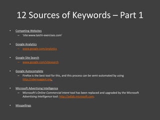 12 Sources of Keywords – Part 1
•   Competing Websites
     – ‘site:www.taichi-exercises.com’

•   Google Analytics
     – www.google.com/analytics

•   Google Site Search
     – www.google.com/sitesearch

•   Google Autocomplete
     – Firefox is the best tool for this, and this process can be semi-automated by using
        http://ubersuggest.org.

•   Microsoft Advertising Intelligence
     – Microsoft’s Online Commercial Intent tool has been replaced and upgraded by the Microsoft
         Advertising Intelligence tool: http://adlab.microsoft.com.

•   Misspellings
 