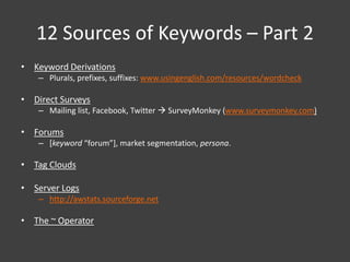 12 Sources of Keywords – Part 2
• Keyword Derivations
    – Plurals, prefixes, suffixes: www.usingenglish.com/resources/wordcheck

• Direct Surveys
    – Mailing list, Facebook, Twitter  SurveyMonkey (www.surveymonkey.com)

• Forums
    – [keyword “forum”], market segmentation, persona.

• Tag Clouds

• Server Logs
    – http://awstats.sourceforge.net

• The ~ Operator
 