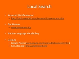 Local Search
• Keyword List Generator
   – http://tools.seobook.com/keyword-list/generator.php

• GeoNames
   – www.geonames.org

• Native-Language Vocabulary

• Listings
   – Google Places (www.google.com/local/add/businessCenter)
   – GetListed.org (http://ukgetlisted.org)
 