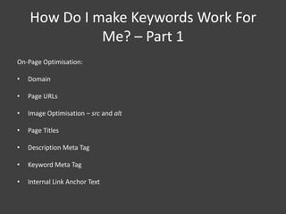 How Do I make Keywords Work For
              Me? – Part 1
On-Page Optimisation:

•   Domain

•   Page URLs

•   Image Optimisation – src and alt

•   Page Titles

•   Description Meta Tag

•   Keyword Meta Tag

•   Internal Link Anchor Text
 