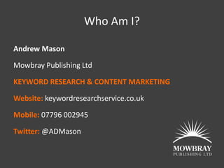 Who Am I?

Andrew Mason

Mowbray Publishing Ltd

KEYWORD RESEARCH & CONTENT MARKETING

Website: keywordresearchservice.co.uk

Mobile: 07796 002945

Twitter: @ADMason
 