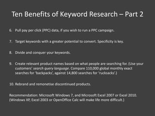 Ten Benefits of Keyword Research – Part 2
6. Pull pay per click (PPC) data, if you wish to run a PPC campaign.

7. Target keywords with a greater potential to convert. Specificity is key.

8. Divide and conquer your keywords.

9. Create relevant product names based on what people are searching for. (Use your
   customers’ search query language. Compare 110,000 global monthly exact
   searches for ‘backpacks’, against 14,800 searches for ‘rucksacks’.)

10. Rebrand and remonetise discontinued products.

Recommendation: Microsoft Windows 7, and Microsoft Excel 2007 or Excel 2010.
(Windows XP, Excel 2003 or OpenOffice Calc will make life more difficult.)
 