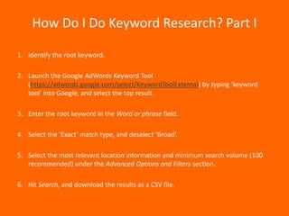 How Do I Do Keyword Research? Part I

1. Identify the root keyword.

2. Launch the Google AdWords Keyword Tool
   (https://adwords.google.com/select/KeywordToolExternal) by typing ‘keyword
   tool’ into Google, and select the top result.

3. Enter the root keyword in the Word or phrase field.

4. Select the ‘Exact’ match type, and deselect ‘Broad’.

5. Select the most relevant location information and minimum search volume (100
   recommended) under the Advanced Options and Filters section.

6. Hit Search, and download the results as a CSV file.
 