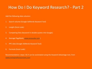 How Do I Do Keyword Research? - Part 2
Add the following data columns:

1.   Search volume (Google AdWords Keyword Tool)

2.   Length (Excel code)

3.   Competing Sites (keyword in double quotes into Google)

4.   Average PageRank (www.seoquake.com)

5.   PPC data (Google AdWords Keyword Tool)

6.   Formula (Excel code)

Recommendation: steps 3 & 4 can be automated using the Keyword Advantage tool, from
www.nicheprofitclassroom.com
 