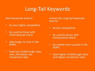 Long-Tail Keywords
Root keywords tend to:          Conversely, long-tail keywords
                                tend to:
• be very highly competitive
                                • be less competitive
• be used by those with
  informational intent          • be used by those with
                                  transactional intent
• take longer to rank in the
  SERPs                         • be ranked more quickly in the
                                  SERPs
• have low clickthrough rates
  and, ultimately, low          • have higher clickthrough rates
  conversion rates                and higher conversion rates
 