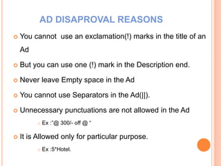 AD DISAPROVAL REASONS
 You cannot use an exclamation(!) marks in the title of an
Ad
 But you can use one (!) mark in the Description end.
 Never leave Empty space in the Ad
 You cannot use Separators in the Ad(||).
 Unnecessary punctuations are not allowed in the Ad
 Ex :”@ 300/- off @ “
 It is Allowed only for particular purpose.
 Ex :5*Hotel.
 