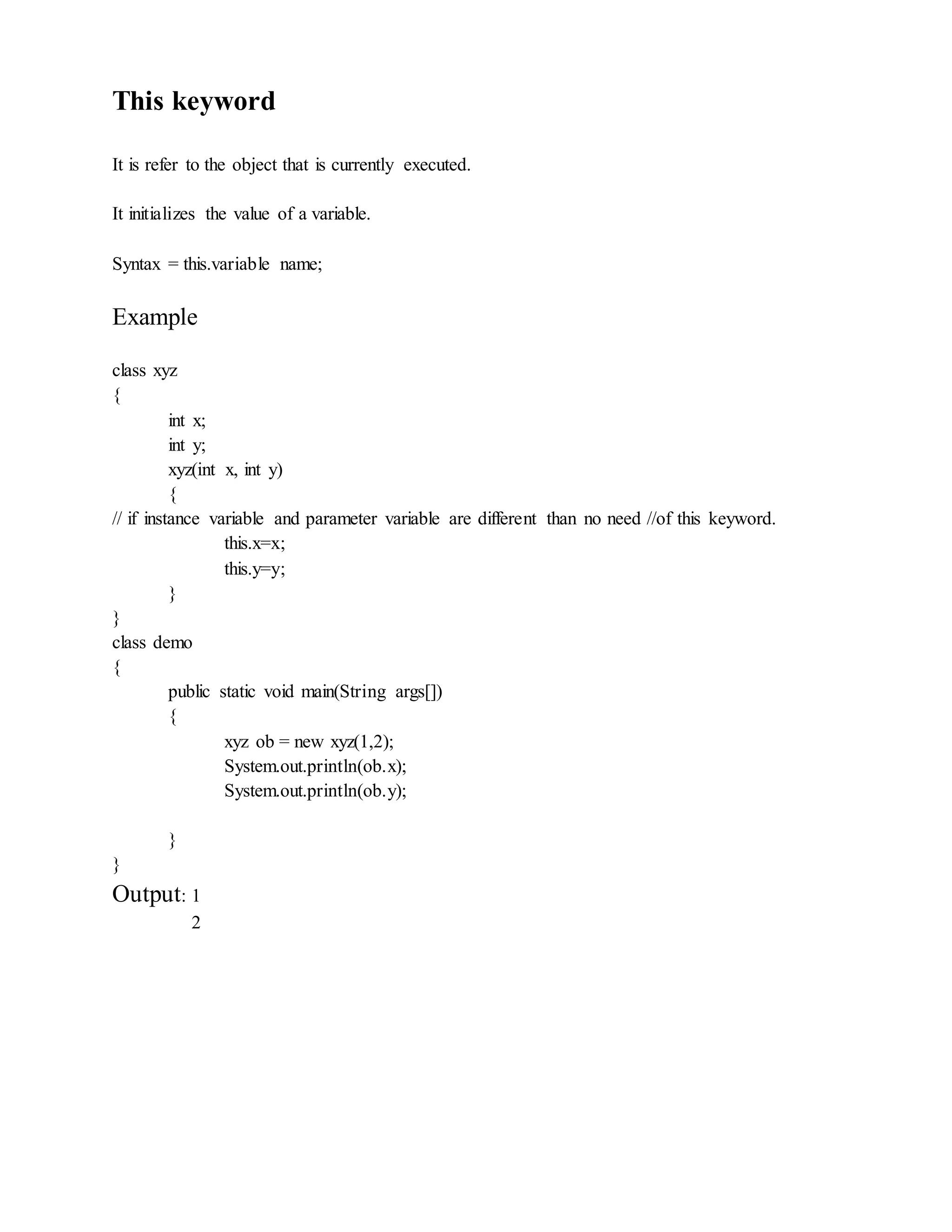 This keyword
It is refer to the object that is currently executed.
It initializes the value of a variable.
Syntax = this.variable name;
Example
class xyz
{
int x;
int y;
xyz(int x, int y)
{
// if instance variable and parameter variable are different than no need //of this keyword.
this.x=x;
this.y=y;
}
}
class demo
{
public static void main(String args[])
{
xyz ob = new xyz(1,2);
System.out.println(ob.x);
System.out.println(ob.y);
}
}
Output: 1
2
 