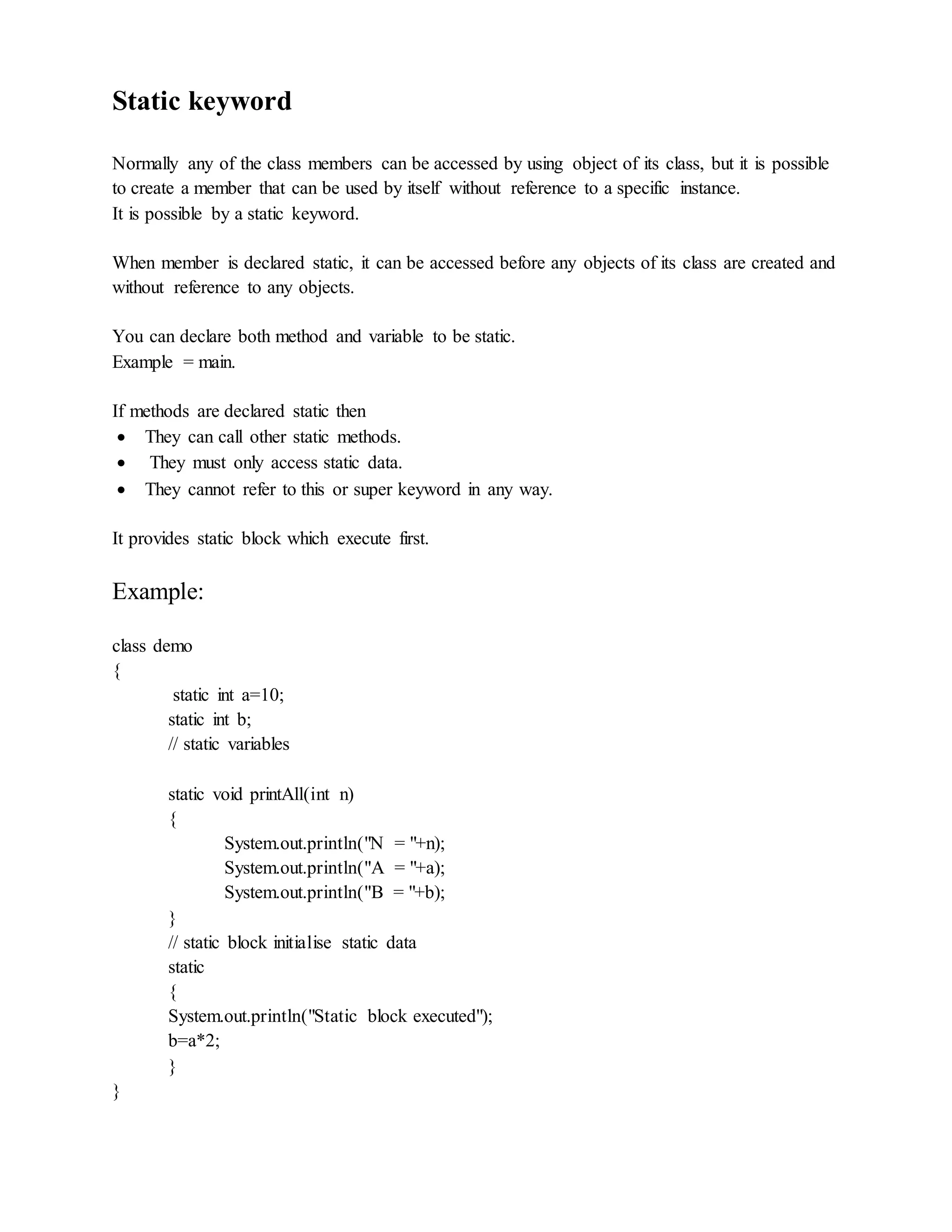 Static keyword
Normally any of the class members can be accessed by using object of its class, but it is possible
to create a member that can be used by itself without reference to a specific instance.
It is possible by a static keyword.
When member is declared static, it can be accessed before any objects of its class are created and
without reference to any objects.
You can declare both method and variable to be static.
Example = main.
If methods are declared static then
 They can call other static methods.
 They must only access static data.
 They cannot refer to this or super keyword in any way.
It provides static block which execute first.
Example:
class demo
{
static int a=10;
static int b;
// static variables
static void printAll(int n)
{
System.out.println("N = "+n);
System.out.println("A = "+a);
System.out.println("B = "+b);
}
// static block initialise static data
static
{
System.out.println("Static block executed");
b=a*2;
}
}
 