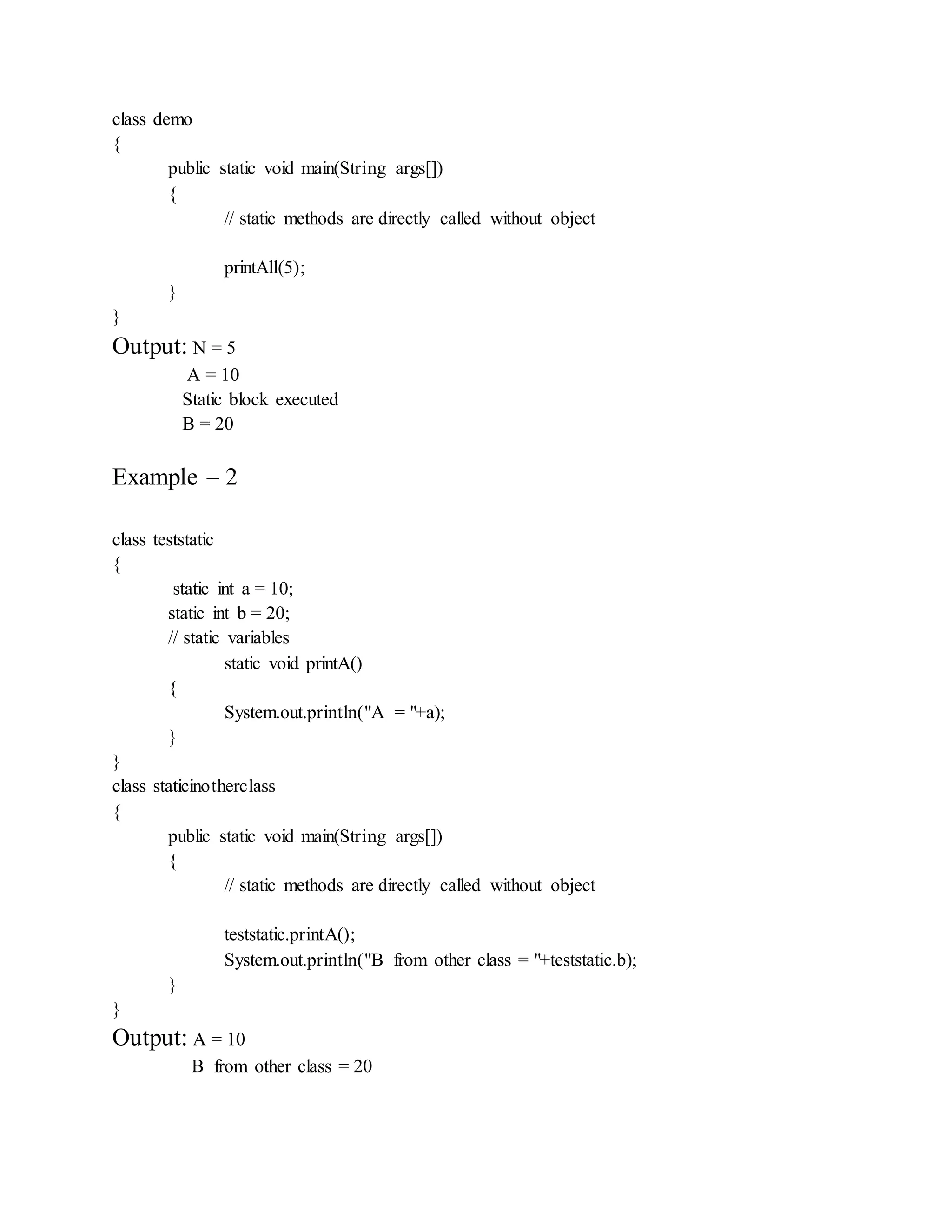class demo
{
public static void main(String args[])
{
// static methods are directly called without object
printAll(5);
}
}
Output: N = 5
A = 10
Static block executed
B = 20
Example – 2
class teststatic
{
static int a = 10;
static int b = 20;
// static variables
static void printA()
{
System.out.println("A = "+a);
}
}
class staticinotherclass
{
public static void main(String args[])
{
// static methods are directly called without object
teststatic.printA();
System.out.println("B from other class = "+teststatic.b);
}
}
Output: A = 10
B from other class = 20
 