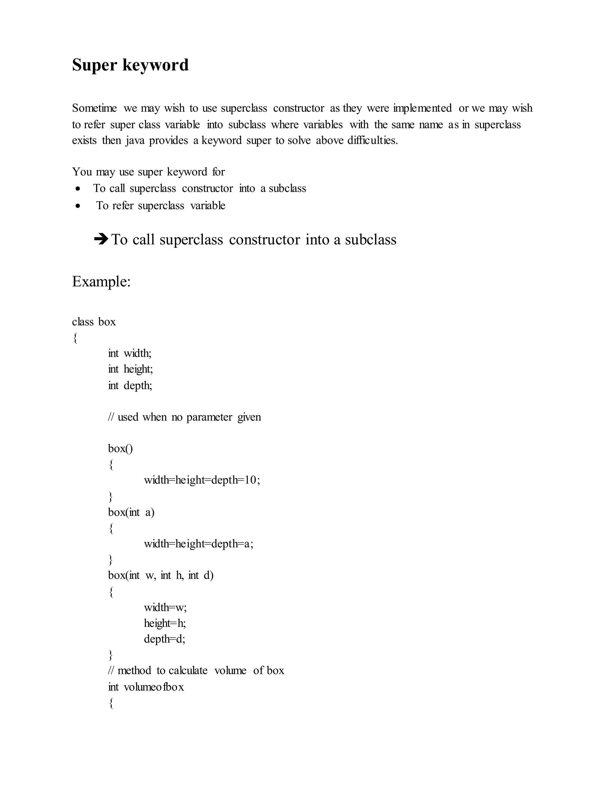 Super keyword
Sometime we may wish to use superclass constructor as they were implemented or we may wish
to refer super class variable into subclass where variables with the same name as in superclass
exists then java provides a keyword super to solve above difficulties.
You may use super keyword for
 To call superclass constructor into a subclass
 To refer superclass variable
To call superclass constructor into a subclass
Example:
class box
{
int width;
int height;
int depth;
// used when no parameter given
box()
{
width=height=depth=10;
}
box(int a)
{
width=height=depth=a;
}
box(int w, int h, int d)
{
width=w;
height=h;
depth=d;
}
// method to calculate volume of box
int volumeofbox
{
 