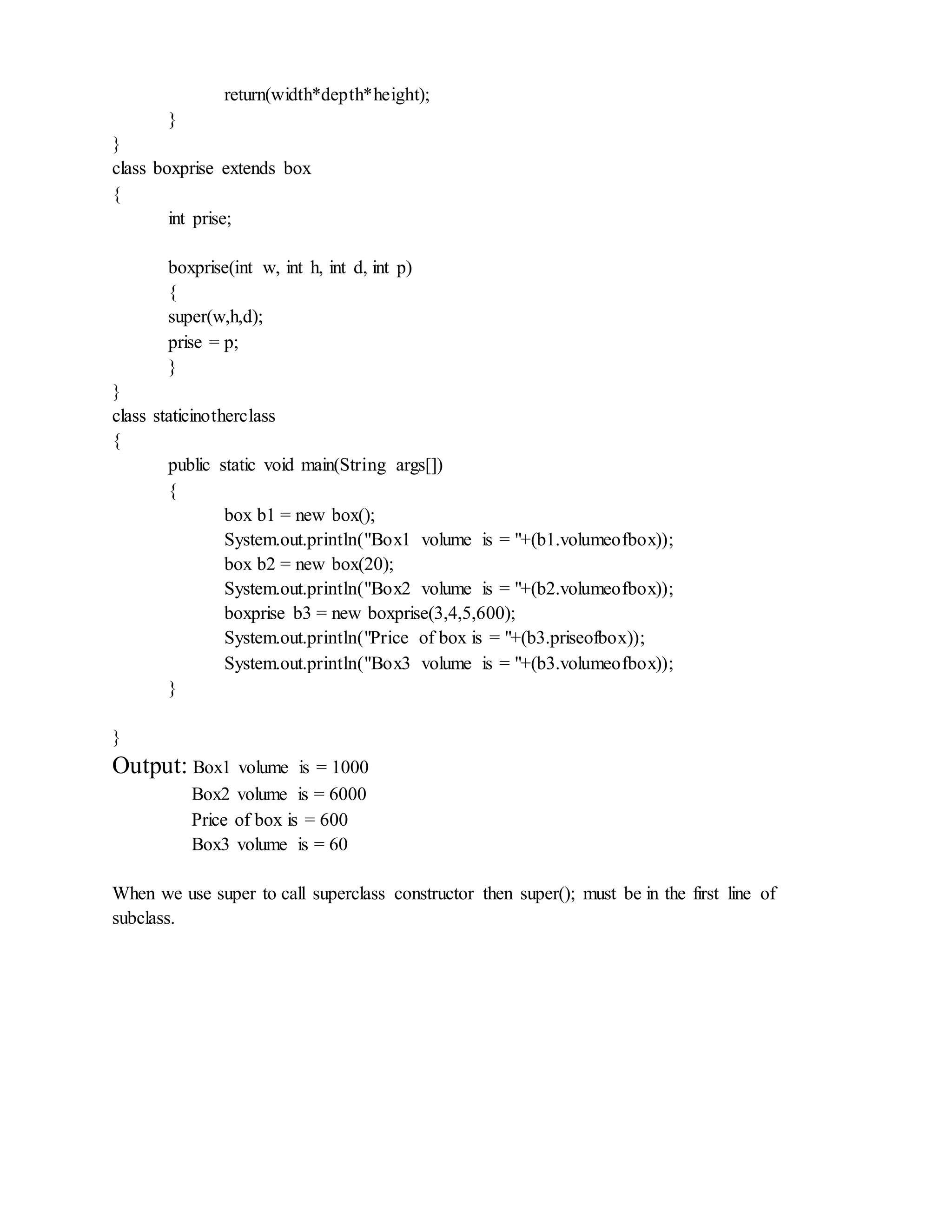 return(width*depth*height);
}
}
class boxprise extends box
{
int prise;
boxprise(int w, int h, int d, int p)
{
super(w,h,d);
prise = p;
}
}
class staticinotherclass
{
public static void main(String args[])
{
box b1 = new box();
System.out.println("Box1 volume is = "+(b1.volumeofbox));
box b2 = new box(20);
System.out.println("Box2 volume is = "+(b2.volumeofbox));
boxprise b3 = new boxprise(3,4,5,600);
System.out.println("Price of box is = "+(b3.priseofbox));
System.out.println("Box3 volume is = "+(b3.volumeofbox));
}
}
Output: Box1 volume is = 1000
Box2 volume is = 6000
Price of box is = 600
Box3 volume is = 60
When we use super to call superclass constructor then super(); must be in the first line of
subclass.
 