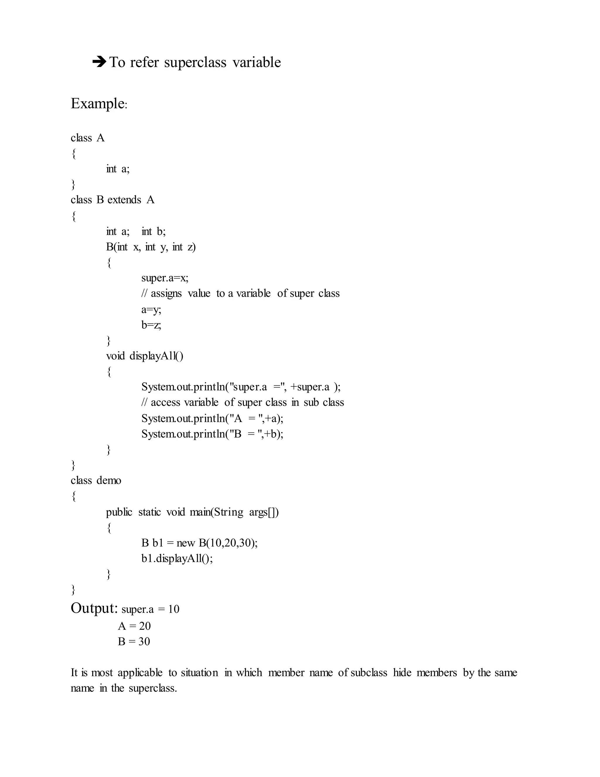 To refer superclass variable
Example:
class A
{
int a;
}
class B extends A
{
int a; int b;
B(int x, int y, int z)
{
super.a=x;
// assigns value to a variable of super class
a=y;
b=z;
}
void displayAll()
{
System.out.println("super.a =", +super.a );
// access variable of super class in sub class
System.out.println("A = ",+a);
System.out.println("B = ",+b);
}
}
class demo
{
public static void main(String args[])
{
B b1 = new B(10,20,30);
b1.displayAll();
}
}
Output: super.a = 10
A = 20
B = 30
It is most applicable to situation in which member name of subclass hide members by the same
name in the superclass.
 