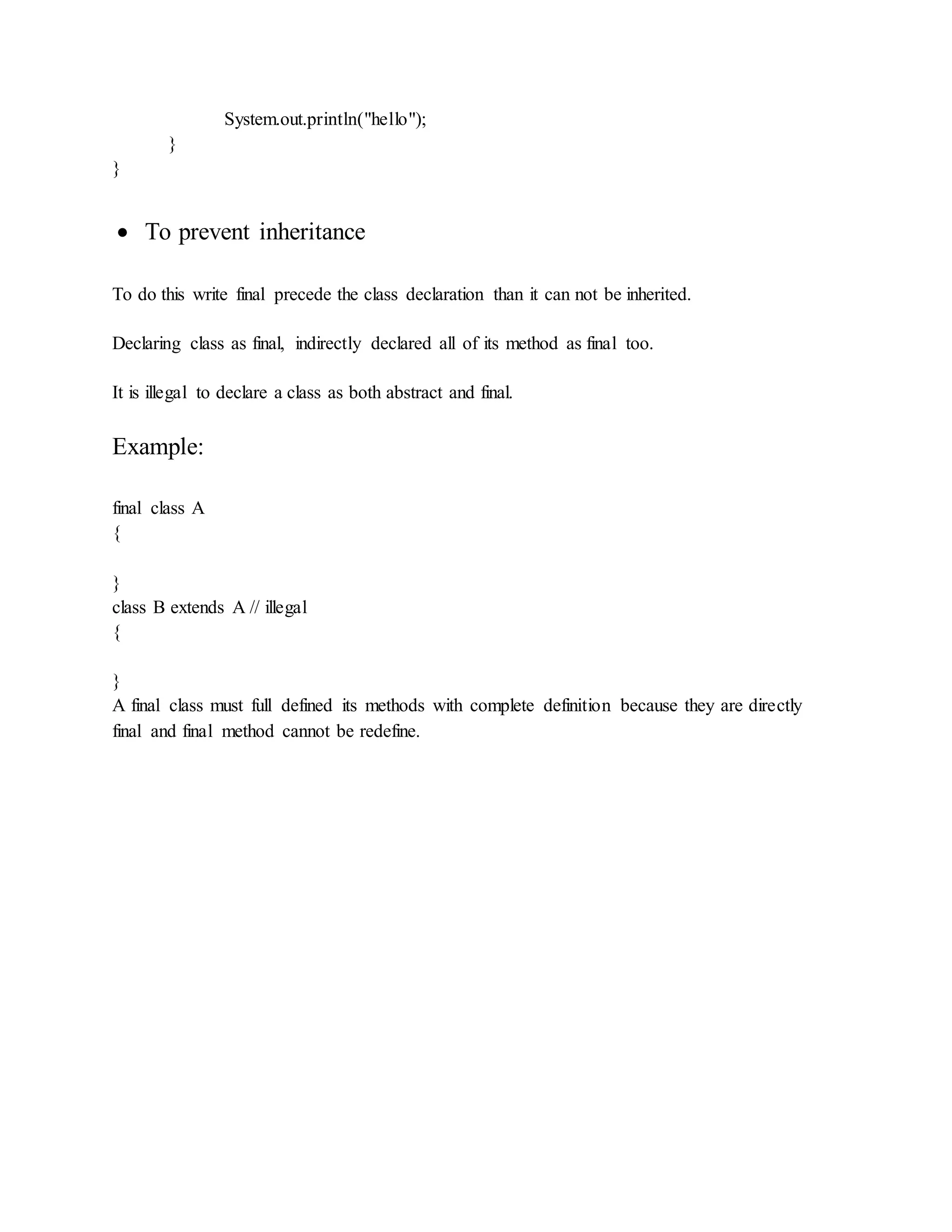 System.out.println("hello");
}
}
 To prevent inheritance
To do this write final precede the class declaration than it can not be inherited.
Declaring class as final, indirectly declared all of its method as final too.
It is illegal to declare a class as both abstract and final.
Example:
final class A
{
}
class B extends A // illegal
{
}
A final class must full defined its methods with complete definition because they are directly
final and final method cannot be redefine.
 