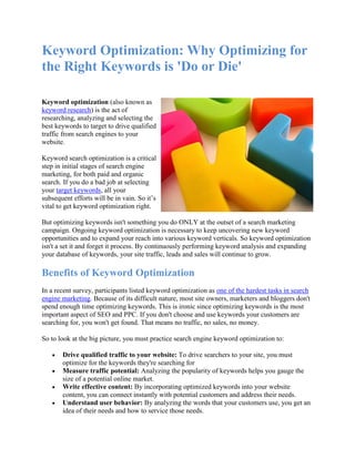 Keyword Optimization: Why Optimizing for
the Right Keywords is 'Do or Die'

Keyword optimization (also known as
keyword research) is the act of
researching, analyzing and selecting the
best keywords to target to drive qualified
traffic from search engines to your
website.

Keyword search optimization is a critical
step in initial stages of search engine
marketing, for both paid and organic
search. If you do a bad job at selecting
your target keywords, all your
subsequent efforts will be in vain. So it’s
vital to get keyword optimization right.

But optimizing keywords isn't something you do ONLY at the outset of a search marketing
campaign. Ongoing keyword optimization is necessary to keep uncovering new keyword
opportunities and to expand your reach into various keyword verticals. So keyword optimization
isn't a set it and forget it process. By continuously performing keyword analysis and expanding
your database of keywords, your site traffic, leads and sales will continue to grow.

Benefits of Keyword Optimization
In a recent survey, participants listed keyword optimization as one of the hardest tasks in search
engine marketing. Because of its difficult nature, most site owners, marketers and bloggers don't
spend enough time optimizing keywords. This is ironic since optimizing keywords is the most
important aspect of SEO and PPC. If you don't choose and use keywords your customers are
searching for, you won't get found. That means no traffic, no sales, no money.

So to look at the big picture, you must practice search engine keyword optimization to:

       Drive qualified traffic to your website: To drive searchers to your site, you must
       optimize for the keywords they're searching for
       Measure traffic potential: Analyzing the popularity of keywords helps you gauge the
       size of a potential online market.
       Write effective content: By incorporating optimized keywords into your website
       content, you can connect instantly with potential customers and address their needs.
       Understand user behavior: By analyzing the words that your customers use, you get an
       idea of their needs and how to service those needs.
 