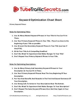© Profitable Results Marketing, LLC. All Rights Reserved http://TubeTrafficSecrets.com
Keyword Optimization Cheat Sheet
Primary Keyword Phrase:
Rules For Optimizing Titles:
1. Use As Many Related Keyword Phrases In Your Title As You Can Fit In
There.
2. Use Your Primary Keyword Phrase In Your Title. Place it as close to the
beginning of your Title as possible.
3. Use At Least One Secondary Keyword Phrase In Your Title (use two if
they’ll fit).
4. Write Your Title As A Compelling Headline!
5. Don’t Be Afraid To Experiment And Make Changes To Your Title!
6. Don’t Repeat Your Primary Keyword Phrase In Your Title.
Rules For Optimizing Descriptions:
1. Use As Many Primary And Secondary Keyword Phrases In Your
Description As You Can Fit In There.
2. Use Your Primary Keyword Phrases Near The Very Beginning Of Your
Description.
3. Put Your Best Benefits And Rewards In The First And Second Sentences Of
Your Description.
4. Use Strong Calls To Action In Your Descriptions Near The Bottom.
5. Don’t Be Afraid To Experiment And Make Changes To Your Description!
6. Don’t Repeat The Same Keyword Phrases Over And Over Again In Your
Description.
 