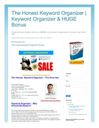 The Honest Keyword Organizer will help you ARRANGE your keywords in a logical manner. Very easy to use! Check it
NOW
The Honest Keyword Organizer |The Honest Keyword Organizer |
Keyword Organizer & HUGEKeyword Organizer & HUGE
BonusBonus
Keyword Organizer Review Keyword Organizer Bonus Some Videos Terms Of Service
Wednesday, August 21, 2013
The Honest Keyword Organizer Review
Author: Mark Thompson
Product’s name: Keyword Organizer
Niche: Internet Marketing
Launch Date: September 3rd at 13:00 EDT
Price: $37
Bonus Page: Yes – Click here to receive HUGE
bonus
Special Offer: Yes – Click here to get it with over 70%
Discount OFF now
Website: Keywordorganizer.org
We all know that keyword research is the basis for any Internet Marketing campaign.
Do you realize that all the keyword research tools are missing a key element and affect the
keyword search results? It is the ORGANIZATION
Keyword Organizer received a lot of awesome praise from many keyword research tools such as:
Google keyword tool, LongTail Pro or Market Samurai.
Keywords Organization is a perfect app to help you arrange your keywords in a logical manner!
And now you do not need to worry about Google Keyword Tool anymore. This application will help
you overcome all those difficult things are barriers to you.
Keyword Organizer - Arrange your keywords in a logical manner
The Honest Keyword Organizer – The Overview
Keyword organizer – Author : Mark Thompson
Keyword Organizer – Why
Should We Need It?
Name
Email *
Message *
Send
Contact Me
▼▼ 2013 (4)
▼▼ August (4)
Keyword Organizer With Huge Bonus
Worth Over $1200...
The Honest Keyword Organizer |
Keyword Organizer &...
Terms Of Service
The Honest Keyword Organizer Review
Blog Archive
Han O'Bannon
My name is Han O'Bannon, I'm a young
Internet Marketer
 