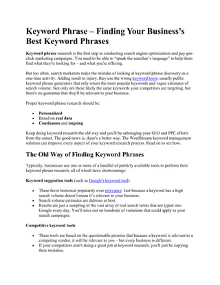 Keyword Phrase – Finding Your Business’s
Best Keyword Phrases
Keyword phrase research is the first step in conducting search engine optimization and pay-per-
click marketing campaigns. You need to be able to “speak the searcher’s language” to help them
find what they're looking for – and what you're offering.

But too often, search marketers make the mistake of looking at keyword phrase discovery as a
one-time activity. Adding insult to injury, they use the wrong keyword tools: usually public
keyword phrase generators that only return the most popular keywords and vague estimates of
search volume. Not only are these likely the same keywords your competitors are targeting, but
there's no guarantee that they'll be relevant to your business.

Proper keyword phrase research should be:

       Personalized
       Based on real data
       Continuous and ongoing

Keep doing keyword research the old way and you'll be sabotaging your SEO and PPC efforts
from the outset. The good news is, there's a better way. The WordStream keyword management
solution can improve every aspect of your keyword research process. Read on to see how.

The Old Way of Finding Keyword Phrases
Typically, businesses use one or more of a handful of publicly available tools to perform their
keyword phrase research, all of which have shortcomings:

Keyword suggestion tools (such as Google's keyword tool)

       These favor historical popularity over relevance. Just because a keyword has a high
       search volume doesn’t mean it’s relevant to your business.
       Search volume estimates are dubious at best.
       Results are just a sampling of the vast array of real search terms that are typed into
       Google every day. You'll miss out on hundreds of variations that could apply to your
       search campaigns.

Competitive keyword tools

       These tools are based on the questionable premise that because a keyword is relevant to a
       competing vendor, it will be relevant to you – but every business is different.
       If your competitors aren't doing a great job at keyword research, you'll just be copying
       their mistakes.
 