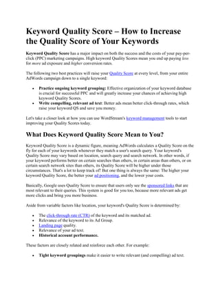 Keyword Quality Score – How to Increase the Quality Score of Your Keywords Keyword Quality Score has a major impact on both the success and the costs of your pay-per-click (PPC) marketing campaigns. High keyword Quality Scores mean you end up paying less for more ad exposure and higher conversion rates. The following two best practices will raise your Quality Score at every level, from your entire AdWords campaign down to a single keyword: Practice ongoing keyword grouping: Effective organization of your keyword database is crucial for successful PPC and will greatly increase your chances of achieving high keyword Quality Scores. Write compelling, relevant ad text: Better ads mean better click-through rates, which raise your keyword QS and save you money. Let's take a closer look at how you can use WordStream's keyword management tools to start improving your Quality Scores today. What Does Keyword Quality Score Mean to You? Keyword Quality Score is a dynamic figure, meaning AdWords calculates a Quality Score on the fly for each of your keywords whenever they match a user's search query. Your keyword's Quality Score may vary based on location, search query and search network. In other words, if your keyword performs better on certain searches than others, in certain areas than others, or on certain search network sites than others, its Quality Score will be higher under those circumstances. That's a lot to keep track of! But one thing is always the same: The higher your keyword Quality Score, the better your ad positioning, and the lower your costs. Basically, Google uses Quality Score to ensure that users only see the sponsored links that are most relevant to their queries. This system is good for you too, because more relevant ads get more clicks and bring you more business. Aside from variable factors like location, your keyword's Quality Score is determined by: The click-through rate (CTR) of the keyword and its matched ad. Relevance of the keyword to its Ad Group. Landing page quality. Relevance of your ad text. Historical account performance. These factors are closely related and reinforce each other. For example: Tight keyword groupings make it easier to write relevant (and compelling) ad text. Compelling and relevant ad text translates to higher click-through rates. Creating small, focused keyword groups at the outset and then building self-reinforcing campaigns gives you strong historical account performance and compounding pricing and positioning benefits. But how exactly are you supposed to organize the thousands of keywords (or more) that you need to manage for successful search engine marketing? You can't possibly look at every single keyword individually, hand-sort it into an appropriate group and then write the perfect ad for it. There's not enough time in the day. So how do you raise your keyword Quality Score so you can start increasing your visibility at lower costs? How WordStream Can Help You Increase Keyword Quality Score The WordStream keyword management system helps you create and maintain high Quality Score keywords and Ad Groups with two key functionalities: Keyword grouping tools that guide you in creating tight, relevant keyword groups, which you can easily convert into high-performing Ad Groups. Ad text creation tools that make it fast and easy to write relevant, compelling ads that get more clicks. Creating strong keyword groups is the single most important step you can take toward improving your Quality Scores and overall PPC performance. WordStream's sophisticated AdWords keyword grouping tools make it easy to segment your proprietary keyword database into manageable, closely knit groups on an iterative basis. These groups pass value down to each individual keyword, increasing the chances that your ad will show (at a low cost) for a relevant search. Let's say you're the owner of an online pet supplies store. You know the keyword group for "
dog"
 is too large and too broad, but how do you begin to segment it down into narrower, more manageable groups? If you manage your keyword database with a spreadsheet application, going through all your keywords and trying to sort them into logical groups can be monstrously time-consuming and tedious. But in WordStream, you simply segment the keyword group you want to subdivide with the click of a button: This opens the Keyword Group Segmenter, which sorts through your many keyword phrases and provides intelligent grouping suggestions in a fraction of a second:     Now you can begin segmenting the “dog” keyword group. Highlight a suggested term to preview the new, smaller keyword group. Start with those suggestions at the top of the list – these are the keywords with the highest frequency and most visits, so they should be your first priority. This is one of the ways that WordStream helps you determine where to spend your time to get the most return on your search marketing efforts. Learning to trust WordStream's suggestions will greatly improve your search marketing workflow. To create a keyword group, select the term in the Keyword Group Segmenter and click "
Create Keyword Group"
. You'll then see the group in WordStream Explorer on the left, under “dog.” Now, rinse and repeat! Further segmenting your parent-level keyword groups into tighter subgroups will result in increased relevance and higher Quality Score for each keyword. WordStream Makes Writing Highly Relevant Ad Text Easy Another way that WordStream increases keyword Quality Score is by helping you write more relevant ad text, thereby increasing the click-through rate of your keywords and their corresponding ads. Because WordStream is integrated with AdWords, it's incredibly easy to convert the keyword groups you've created into AdWords Ad Groups: Just right-click the keyword group and select “Create Google AdWords Group for Selected Group” from the pop-up menu. Then select the AdWords campaign you want the Ad Group to belong to. As soon as you've set the Ad Group's properties, you're ready to start crafting high-CTR text ads. After creating an Ad Group, click the Text Ads tab and then "
Add New Text Ad"
. WordStream will automatically suggest text for your ad's headline, description lines, display URL and destination URL, based on the Ad Group's keywords and properties – a big timesaver. You can (and should) adjust the ad text to your liking; the preview box on the right shows what your ad will look like when it appears in Google SERPs. Here are some factors to keep in mind when writing ads to ensure high click-through rate and Quality Score. Your ad text should be: Relevant to your product. Relevant to the keyword (and therefore the searcher's intent). Relevant to your landing page. Be sure to include the keyword and variations of it in the headline and description lines, and the display URL if possible. The ad should draw the user in and tell them what they'll gain by clicking. The destination URL should take the searcher to a landing page that corresponds to their search query and intent (not something too broad or too narrow). Remember, your ads will be useless if they don't actually help people find what they're looking for! Plus, when more people click on your ads, your AdWords Quality Score goes up and your keywords, Ad Groups and account all gain value – leading to more and more low-cost impressions as your campaign goes on. That's more opportunities for conversions, all for lower costs per ad! Try WordStream and Start Improving Your Keyword Quality Score Today Don't waste another day paying more than you have to for less than desirable ad positioning. Increase the effectiveness of your PPC campaigns, and save time and money while raising your keyword Quality Score. Try WordStream's keyword Quality Score tools free Request a live demo Sign up for a search marketing webinar Subscribe to our newsletter 