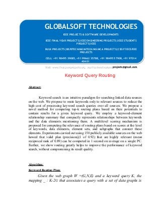 GLOBALSOFT TECHNOLOGIES 
IEEE PROJECTS & SOFTWARE DEVELOPMENTS 
IEEE PROJECTS & SOFTWARE DEVELOPMENTS 
IEEE FINAL YEAR PROJECTS|IEEE ENGINEERING PROJECTS|IEEE STUDENTS 
IEEE FINAL YEAR PROJECTS|IEEE ENGINEERING PROJECTS|IEEE STUDENTS 
PROJECTS|IEEE 
PROJECTS|IEEE 
BULK PROJECTS|BE/BTECH/ME/MTECH/MS/MCA PROJECTS|CSE/IT/ECE/EEE 
BULK PROJECTS|BE/BTECH/ME/MTECH/MS/MCA PROJECTS|CSE/IT/ECE/EEE 
PROJECTS 
PROJECTS 
CELL: +91 98495 39085, +91 99662 35788, +91 98495 57908, +91 97014 
CELL: +91 98495 39085, +91 99662 35788, +91 98495 57908, +91 97014 
40401 
40401 
Visit: www.finalyearprojects.org Mail to:ieeefinalsemprojects@gmail.com 
Visit: www.finalyearprojects.org Mail to:ieeefinalsemprojects@gmail.com 
Keyword Query Routing 
Abstract: 
Keyword search is an intuitive paradigm for searching linked data sources 
on the web. We propose to route keywords only to relevant sources to reduce the 
high cost of processing keyword search queries over all sources. We propose a 
novel method for computing top-k routing plans based on their potentials to 
contain results for a given keyword query. We employ a keyword-element 
relationship summary that compactly represents relationships between keywords 
and the data elements mentioning them. A multilevel scoring mechanism is 
proposed for computing the relevance of routing plans based on scores at the level 
of keywords, data elements, element sets, and subgraphs that connect these 
elements. Experiments carried out using 150 publicly available sources on the web 
howed that valid plan (precision@1 of 0.92) that are highly relevant (mean 
reciprocal rank of 0.89) can be computed in 1 second on average on a single PC. 
Further, we show routing greatly helps to improve the performance of keyword 
search, without compromising its result quality. 
Algorithm: 
Keyword Routing Plan: 
Given the web graph W =(G,N,E) and a keyword query K, the 
mapping _ : K-2G that associates a query with a set of data graphs is 
 