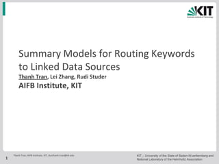 Summary Models for Routing Keywords
        to Linked Data Sources
        Thanh Tran, Lei Zhang, Rudi Studer
        AIFB Institute, KIT




    Thanh Tran, AIFB Institute, KIT, ducthanh.tran@kit.edu   KIT – University of the State of Baden-Wuerttemberg and
1                                                            National Laboratory of the Helmholtz Association
 