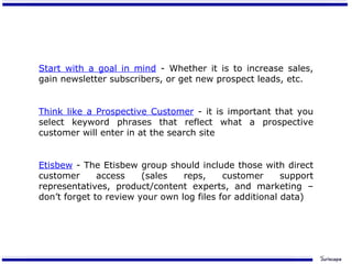 Start with a goal in mind  - Whether it is to increase sales, gain newsletter subscribers, or get new prospect leads, etc. Think like a Prospective Customer  - it is important that you select keyword phrases that reflect what a prospective customer will enter in at the search site Etisbew  - The Etisbew group should include those with direct customer access (sales reps, customer support representatives, product/content experts, and marketing – don’t forget to review your own log files for additional data) 
