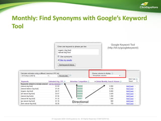 Monthly: Find Synonyms with Google’s Keyword
Tool

                                                                                   Google Keyword Tool
                                                                               (http://bit.ly/googlekeyword)




                                    Directional




            © Copyright 2009 ClickEquations Inc. All Rights Reserved CONFIDENTIAL                              19
 