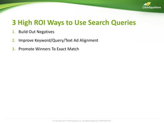 3 High ROI Ways to Use Search Queries
1. Build Out Negatives
2. Improve Keyword/Query/Text Ad Alignment
3. Promote Winners To Exact Match




                     © Copyright 2009 ClickEquations Inc. All Rights Reserved CONFIDENTIAL
                                 2010                                                        9
 
