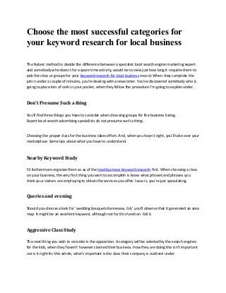 Choose the most successful categories for
your keyword research for local business
The fastest method to decide the difference between a specialist local search engine marketing expert
and somebody who does it for a spare time activity, would be to view just how long it requires them to
pick the class or groups for your keyword research for local business record. When they complete the
job in under a couple of minutes, you're dealing with a newcomer. You've discovered somebody who is
going to place lots of cash in your pocket, when they follow the procedure I'm going to explain under.

Don't Presume Such a thing
You'll find three things you have to consider when choosing groups for the business listing.
Expert local-search advertising specialists do not presume such a thing.

Choosing the proper class for the business takes effort. And, when you have it right, you'll take over your
marketplace. Some tips about what you have to understand.

Nearby Keyword Study
I'd furthermore organize them so as of the local business keyword research first. When choosing a class
on your business, the very first thing you wish to accomplish is know what phrases and phrases you
think your visitors are employing to obtain the services you offer. Issue is, you're just speculating.

Queries and evening
Should you choose a look for 'wedding bouquets Kennesaw, GA,' you'll observe that it generated an area
map. It might be an excellent keyword, although not for this function. Fall it.

Aggressive Class Study
The next thing you wish to consider is the opposition. A category will be selected by the search engines
for the kids, when they haven't however claimed their business. How they are doing this isn't important
nor is it right for this article, what's important is the class their company is outlined under.

 