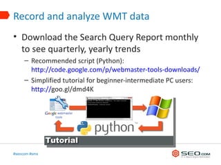 Record and analyze WMT data
• Download the Search Query Report monthly
  to see quarterly, yearly trends
     – Recommended script (Python):
       http://code.google.com/p/webmaster-tools-downloads/
     – Simplified tutorial for beginner-intermediate PC users:
       http://goo.gl/dmd4K




#seocom #smx
 