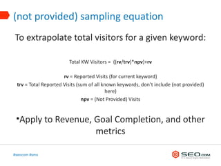 (not provided) sampling equation
To extrapolate total visitors for a given keyword:

                        Total KW Visitors = ((rv/trv)*npv)+rv

                      rv = Reported Visits (for current keyword)
 trv = Total Reported Visits (sum of all known keywords, don’t include (not provided)
                                          here)
                               npv = (Not Provided) Visits


 •Apply to Revenue, Goal Completion, and other
                    metrics

#seocom #smx
 