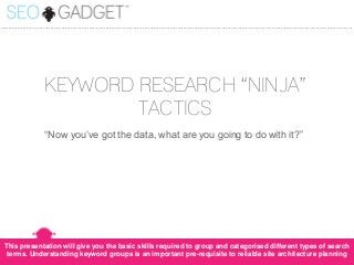 ...............................................................................................................................................................................................

KEYWORD RESEARCH “NINJA”
TACTICS
“Now you’ve got the data, what are you going to do with it?”

This presentation will give you the basic skills required to group and categorised different types of search
terms. Understanding keyword groups is an important pre-requisite to reliable site architecture planning

 