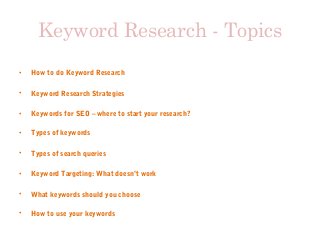 Keyword Research - Topics
• How to do Keyword Research
• Keyword Research Strategies
• Keywords for SEO – where to start your research?
• Types of keywords
• Types of search queries
• Keyword Targeting: What doesn’t work
• What keywords should you choose
• How to use your keywords
 