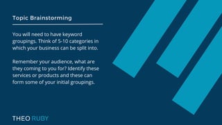 Topic Brainstorming
You will need to have keyword
groupings. Think of 5-10 categories in
which your business can be split into.
Remember your audience, what are
they coming to you for? Identify these
services or products and these can
form some of your initial groupings.
 
