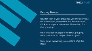 Now for each of your groupings you should write a
list of questions, statements and words that you
think your target audience would search to find
that grouping.
What would you Google to find that grouping?
What questions do people often ask you?
Write down everything you can think of at this
stage!
Delving Deeper
 