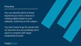 Prioritise
You can identify which of these
keywords you have a chance at
ranking highly based on your
websites' authority on the subject.
You don't want to go for words with
no searches but you probably won't
want to compete with larger
established brands!
 
