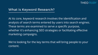 At its core, keyword research involves the identification and
analysis of search terms entered by users into search engines.
These terms are examined to serve a specific purpose,
whether it's enhancing SEO strategies or facilitating effective
marketing campaigns.
We're looking for the key terms that will bring people to your
content.
What is Keyword Research?
 