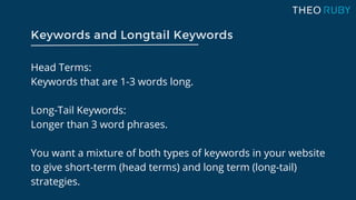 Head Terms:
Keywords that are 1-3 words long.
Long-Tail Keywords:
Longer than 3 word phrases.
You want a mixture of both types of keywords in your website
to give short-term (head terms) and long term (long-tail)
strategies.
Keywords and Longtail Keywords
 