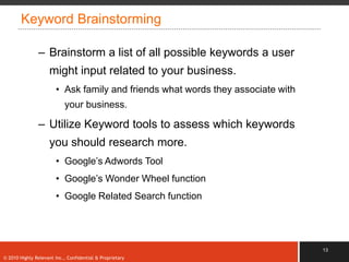 Keyword Brainstorming

               – Brainstorm a list of all possible keywords a user
                    might input related to your business.
                       • Ask family and friends what words they associate with
                           your business.

               – Utilize Keyword tools to assess which keywords
                    you should research more.
                       • Google‟s Adwords Tool
                       • Google‟s Wonder Wheel function
                       • Google Related Search function




                                                                                 13
© 2010 Highly Relevant Inc., Confidential & Proprietary
 